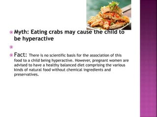  Myth: Eating crabs may cause the child to
be hyperactive

 Fact: There is no scientific basis for the association of this
food to a child being hyperactive. However, pregnant women are
advised to have a healthy balanced diet comprising the various
kinds of natural food without chemical ingredients and
preservatives.
 