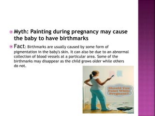  Myth: Painting during pregnancy may cause
the baby to have birthmarks
 Fact: Birthmarks are usually caused by some form of
pigmentation in the baby's skin. It can also be due to an abnormal
collection of blood vessels at a particular area. Some of the
birthmarks may disappear as the child grows older while others
do not.
 