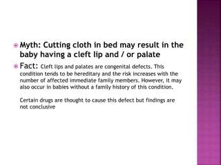  Myth: Cutting cloth in bed may result in the
baby having a cleft lip and / or palate
 Fact: Cleft lips and palates are congenital defects. This
condition tends to be hereditary and the risk increases with the
number of affected immediate family members. However, it may
also occur in babies without a family history of this condition.
Certain drugs are thought to cause this defect but findings are
not conclusive
 