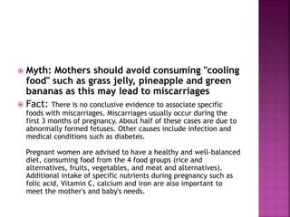  Myth: Mothers should avoid consuming "cooling
food" such as grass jelly, pineapple and green
bananas as this may lead to miscarriages
 Fact: There is no conclusive evidence to associate specific
foods with miscarriages. Miscarriages usually occur during the
first 3 months of pregnancy. About half of these cases are due to
abnormally formed fetuses. Other causes include infection and
medical conditions such as diabetes.
Pregnant women are advised to have a healthy and well-balanced
diet, consuming food from the 4 food groups (rice and
alternatives, fruits, vegetables, and meat and alternatives).
Additional intake of specific nutrients during pregnancy such as
folic acid, Vitamin C, calcium and iron are also important to
meet the mother's and baby's needs.
 