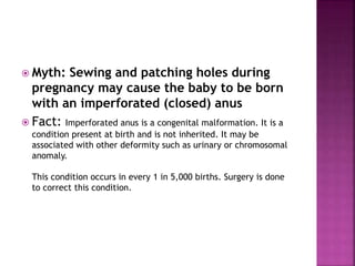  Myth: Sewing and patching holes during
pregnancy may cause the baby to be born
with an imperforated (closed) anus
 Fact: Imperforated anus is a congenital malformation. It is a
condition present at birth and is not inherited. It may be
associated with other deformity such as urinary or chromosomal
anomaly.
This condition occurs in every 1 in 5,000 births. Surgery is done
to correct this condition.
 