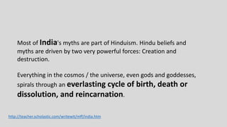 Most of India's myths are part of Hinduism. Hindu beliefs and
myths are driven by two very powerful forces: Creation and
destruction.
Everything in the cosmos / the universe, even gods and goddesses,
spirals through an everlasting cycle of birth, death or
dissolution, and reincarnation.
http://teacher.scholastic.com/writewit/mff/india.htm
 