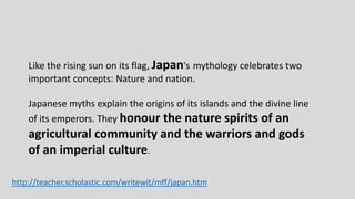 Like the rising sun on its flag, Japan's mythology celebrates two
important concepts: Nature and nation.
Japanese myths explain the origins of its islands and the divine line
of its emperors. They honour the nature spirits of an
agricultural community and the warriors and gods
of an imperial culture.
http://teacher.scholastic.com/writewit/mff/japan.htm
 