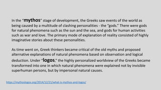 In the “mythos” stage of development, the Greeks saw events of the world as
being caused by a multitude of clashing personalities - the “gods.” There were gods
for natural phenomena such as the sun and the sea, and gods for human activities
such as war and love. The primary mode of explanation of reality consisted of highly
imaginative stories about these personalities.
As time went on, Greek thinkers became critical of the old myths and proposed
alternative explanations of natural phenomena based on observation and logical
deduction. Under “logos,” the highly personalized worldview of the Greeks became
transformed into one in which natural phenomena were explained not by invisible
superhuman persons, but by impersonal natural causes.
https://mythoslogos.org/2014/12/21/what-is-mythos-and-logos/
 