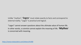Unlike “mythos”, “logos” must relate exactly to facts and correspond to
external reality. “Logos” is practical and logical.
“Logos” cannot answer questions about the ultimate value of human life.
In other words, a scientist cannot explain the meaning of life. “Mythos”
is concerned with meaning.
https://www.malaysiakini.com/letters/41468
 