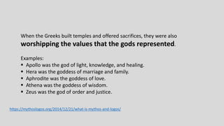 When the Greeks built temples and offered sacrifices, they were also
worshipping the values that the gods represented.
Examples:
 Apollo was the god of light, knowledge, and healing.
 Hera was the goddess of marriage and family.
 Aphrodite was the goddess of love.
 Athena was the goddess of wisdom.
 Zeus was the god of order and justice.
https://mythoslogos.org/2014/12/21/what-is-mythos-and-logos/
 