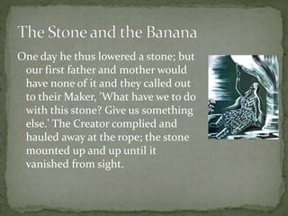 One day he thus lowered a stone; but
our first father and mother would
have none of it and they called out
to their Maker, 'What have we to do
with this stone? Give us something
else.' The Creator complied and
hauled away at the rope; the stone
mounted up and up until it
vanished from sight.
 