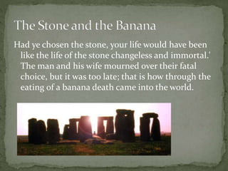 Had ye chosen the stone, your life would have been
like the life of the stone changeless and immortal.'
The man and his wife mourned over their fatal
choice, but it was too late; that is how through the
eating of a banana death came into the world.
 