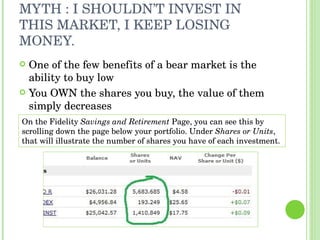 MYTH : I SHOULDN’T INVEST IN THIS MARKET, I KEEP LOSING MONEY. ,[object Object],[object Object],On the Fidelity  Savings and Retirement  Page, you can see this by scrolling down the page below your portfolio. Under  Shares or Units , that will illustrate the number of shares you have of each investment.  