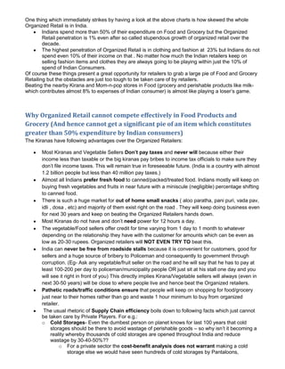 One thing which immediately strikes by having a look at the above charts is how skewed the whole
Organized Retail is in India.
        Indians spend more than 50% of their expenditure on Food and Grocery but the Organized
        Retail penetration is 1% even after so called stupendous growth of organized retail over the
        decade.
        The highest penetration of Organized Retail is in clothing and fashion at 23% but Indians do not
        spend even 10% of their income on that . No matter how much the Indian retailers keep on
        selling fashion items and clothes they are always going to be playing within just the 10% of
        spend of Indian Consumers.
Of course these things present a great opportunity for retailers to grab a large pie of Food and Grocery
Retailing but the obstacles are just too tough to be taken care of by retailers.
Beating the nearby Kirana and Mom-n-pop stores in Food (grocery and perishable products like milk-
which contributes almost 8% to expenses of Indian consumer) is almost like playing a loser’s game.



Why Organized Retail cannot compete effectively in Food Products and
Grocery (And hence cannot get a significant pie of an item which constitutes
greater than 50% expenditure by Indian consumers)
The Kiranas have following advantages over the Organized Retailers:

       Most Kiranas and Vegetable Sellers Don’t pay taxes and never will because either their
       income less than taxable or the big kiranas pay bribes to income tax officials to make sure they
       don’t file income taxes. This will remain true in foreseeable future. (India is a country with almost
       1.2 billion people but less than 40 million pay taxes.)
       Almost all Indians prefer fresh food to canned/packed/treated food. Indians mostly will keep on
       buying fresh vegetables and fruits in near future with a miniscule (negligible) percentage shifting
       to canned food.
       There is such a huge market for out of home small snacks ( aloo paratha, pani puri, vada pav,
       idli , dosa , etc) and majority of them exist right on the road . They will keep doing business even
       for next 30 years and keep on beating the Organized Retailers hands down.
       Most Kiranas do not have and don’t need power for 12 hours a day.
       The vegetable/Food sellers offer credit for time varying from 1 day to 1 month to whatever
       depending on the relationship they have with the customer for amounts which can be even as
       low as 20-30 rupees. Organized retailers will NOT EVEN TRY TO beat this.
       India can never be free from roadside stalls because it is convenient for customers, good for
       sellers and a huge source of bribery to Policeman and consequently to government through
       corruption. (Eg- Ask any vegetable/fruit seller on the road and he will say that he has to pay at
       least 100-200 per day to policeman/municipality people OR just sit at his stall one day and you
       will see it right in front of you) This directly implies Kirana/Vegetable sellers will always (even in
       next 30-50 years) will be close to where people live and hence beat the Organized retailers.
       Pathetic roads/traffic conditions ensure that people will keep on shopping for food/grocery
       just near to their homes rather than go and waste 1 hour minimum to buy from organized
       retailer.
        The usual rhetoric of Supply Chain efficiency boils down to following facts which just cannot
       be taken care by Private Players. For e.g.:
       o Cold Storages- Even the dumbest person on planet knows for last 100 years that cold
             storages should be there to avoid wastage of perishable goods – so why isn’t it becoming a
             reality whereby thousands of cold storages are opened throughout India and reduce
             wastage by 30-40-50%??
                 o For a private sector the cost-benefit analysis does not warrant making a cold
                     storage else we would have seen hundreds of cold storages by Pantaloons,
 