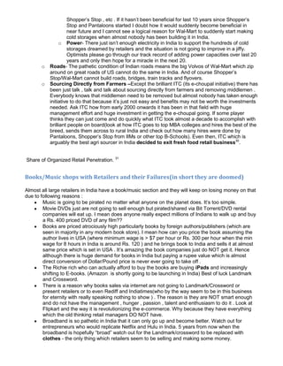 Shopper’s Stop , etc . If it hasn’t been beneficial for last 10 years since Shopper’s
                    Stop and Pantaloons started I doubt how it would suddenly become beneficial in
                    near future and I cannot see a logical reason for Wal-Mart to suddenly start making
                    cold storages when almost nobody has been building it in India.
                o Power- There just isn’t enough electricity in India to support the hundreds of cold
                    storages dreamed by retailers and the situation is not going to improve in a jiffy.
                    Optimists please go through our track record of adding power capacities over last 20
                    years and only then hope for a miracle in the next 20.
       o   Roads- The pathetic condition of Indian roads means the big Volvos of Wal-Mart which zip
           around on great roads of US cannot do the same in India. And of course Shopper’s
           Stop/Wal-Mart cannot build roads, bridges, train tracks and flyovers.
       o   Sourcing Directly from Farmers –Except the brilliant ITC (its e-choupal initiative) there has
           been just talk , talk and talk about sourcing directly from farmers and removing middlemen .
           Everybody knows that middlemen need to be removed but almost nobody has taken enough
           initiative to do that because it’s just not easy and benefits may not be worth the investments
           needed. Ask ITC how from early 2000 onwards it has been in that field with huge
           management effort and huge investment in getting the e-choupal going. If some player
           thinks they can just come and do quickly what ITC took almost a decade to accomplish with
           brilliant people on board(look at how ITC goes to top MBA colleges and hires the best of the
           breed, sends them across to rural India and check out how many hires were done by
           Pantaloons, Shopper’s Stop from IIMs or other top B-Schools). Even then, ITC which is
           arguably the best agri sourcer in India decided to exit fresh food retail business30.


Share of Organized Retail Penetration. 31


Books/Music shops with Retailers and their Failures(in short they are doomed)

Almost all large retailers in India have a book/music section and they will keep on losing money on that
due to following reasons :
        Music is going to be pirated no matter what anyone on the planet does. It’s too simple.
        Movie DVDs just are not going to sell enough but pirated/shared via Bit Torrent/DVD rental
        companies will eat up. I mean does anyone really expect millions of Indians to walk up and buy
        a Rs. 400 priced DVD of any film??
        Books are priced atrociously high particularly books by foreign authors/publishers (which are
        seen in majority in any modern book store). I mean how can you price the book assuming the
        author lives in USA (where minimum wage is > $7 per hour or Rs. 300 per hour when the min
        wage for 8 hours in India is around Rs. 120 ) and he brings book to India and sells it at almost
        same price which is set in USA . It’s amazing the book companies just do NOT get it. Hence
        although there is huge demand for books in India but paying a rupee value which is almost
        direct conversion of Dollar/Pound price is never ever going to take off .
        The Richie rich who can actually afford to buy the books are buying iPads and increasingly
        shifting to E-books. (Amazon is shortly going to be launching in India) Best of luck Landmark
        and Crossword.
        There is a reason why books sales via internet are not going to Landmark/Crossword or
        present retailers or to even Rediff and Indiatimes(who by the way seem to be in this business
        for eternity with really speaking nothing to show ) . The reason is they are NOT smart enough
        and do not have the management , hunger , passion , talent and enthusiasm to do it . Look at
        Flipkart and the way it is revolutionizing the e-commerce. Why because they have everything
        which the old thinking retail managers DO NOT have.
        Broadband is so pathetic in India that it can only go up and become better. Watch out for
        entrepreneurs who would replicate Netflix and Hulu in India. 5 years from now when the
        broadband is hopefully “broad” watch out for the Landmark/crossword to be replaced with
        clothes - the only thing which retailers seem to be selling and making some money.
 