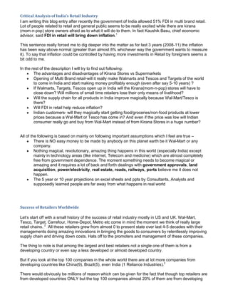 Critical Analysis of India’s Retail Industry
I am writing this blog entry after recently the government of India allowed 51% FDI in multi brand retail.
Lot of people related to retail and general public seems to be really excited while there are kirana
(mom-n-pop) store owners afraid as to what it will do to them. In fact Kaushik Basu, chief economic
advisor, said FDI in retail will bring down inflation.1

This sentence really forced me to dig deeper into the matter as for last 3 years (2008-11) the inflation
has been way above normal (greater than almost 8% whichever way the government wants to measure
it). To say that inflation could be controlled by having more investments in Retail by foreigners seems a
bit odd to me.

In the rest of the description I will try to find out following:
        The advantages and disadvantages of Kirana Stores vs Supermarkets
        Opening of Multi Brand retail-will it really make Walmarts and Tescos and Targets of the world
        to come in India and start making money profitably enough (even after say 5-10 years) ?
        If Walmarts, Targets, Tescos open up in India will the Kirana(mom-n-pop) stores will have to
        close down? Will millions of small time retailers lose their only means of livelihood?
        Will the supply chain for all products in India improve magically because Wal-Mart/Tesco is
        there?
        Will FDI in retail help reduce inflation?
        Indian customers- will they magically start getting food/groceries/non-food products at lower
        prices because a Wal-Mart or Tesco has come in? And even if the price was low will Indian
        consumer really go and buy from Wal-Mart instead of from Kirana Stores in a huge number?


All of the following is based on mainly on following important assumptions which I feel are true –
         There is NO easy money to be made by anybody on this planet earth be it Wal-Mart or any
         company.
         Nothing magical, revolutionary, amazing thing happens in this world (especially India) except
         mainly in technology areas (like internet, Telecom and medicine) which are almost completely
         free from government dependence. The moment something needs to become magical or
         amazing and it requires a lot of back and forth dealings with government approvals, land
         acquisition, power/electricity, real estate, roads, railways, ports believe me it does not
         happen.
         The 5 year or 10 year projections on excel sheets and ppts by Consultants, Analysts and
         supposedly learned people are far away from what happens in real world




Success of Retailers Worldwide

Let’s start off with a small history of the success of retail industry mostly in US and UK. Wal-Mart,
Tesco, Target, Carrefour, Home-Depot, Metro etc come in mind the moment we think of really large
retail chains. 2 All these retailers grew from almost 0 to present state over last 4-5 decades with their
managements doing amazing innovations in bringing the goods to consumers by relentlessly improving
supply chain and driving down costs. Hats off to the promoters and management of these companies.

The thing to note is that among the largest and best retailers not a single one of them is from a
developing country or even say a less developed or almost developed country.

But if you look at the top 100 companies in the whole world there are at lot more companies from
developing countries like China(9), Brazil(5), even India (1 Reliance Industries).3

There would obviously be millions of reason which can be given for the fact that though top retailers are
from developed countries ONLY but the top 100 companies almost 20% of them are from developing
 