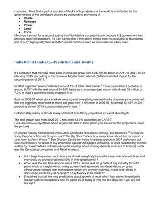 countries. I think that a part of success of the lot of top retailers in the world is contributed by the
governments of the developed country by outstanding provisions of:
       Roads
       Railways
       Power
       Land
       Ports
Mind you I am not for a second saying that Wal-Mart is successful only because US government has
provided good infrastructure. All I am saying that if the above things were not available in abundance
and of such high quality then Wal-Mart would not have been as successful as it has been.




India Retail Landscape-Predictions and Reality

It’s estimated that the total retail sales in India will grow from US$ 395.96 billion in 2011 to US$ 785.12
billion by 2015, according to the Business Monitor International (BMI) India Retail Report for the
second-quarter of 2011. 4

In 2008 organized retail constituted around 5% of total retail market.5 Three years later it probably is
around 6.5%6 with the rest around 94-95% being run by unorganized sector with almost 35 million or
7.3% of India’s workforce being engaged in it.7

Back in 2006-07 when stock markets were up and everything seemed hunky dory everyone predicted
that the organized retail market share will grow from 4-5%(then in 2006-07) to almost 12-15% in 2011
predicting almost 30%+ compounded growth rate . 8

Unfortunately reality is almost always different from fancy projections on excel sheets/ppts.

The real growth rate from 2006-2010 has been 13.3% (according to CARE)9.
Here are various projections about organized retail in India (mind you the earlier the projections rosier
the picture).

Of course nobody had seen the 2008-2009 worldwide recessions coming (ask Bernanke 10 or may be
John Paulson or Michael Burry or read “The Big Short” about how many knew about this recession or
best listen to Prem Watsa 11 Ben Graham Centre for Value Investing speech in 2007 and check out
how much money he spent to buy protection against mortgages defaulting, or read outsdanding memos
written by Howard Marks of Oakland capital warning about coming debacle and race to bottom) much
less the Consulting companies and Retail Analysts.

       But it begs to question as to how can almost everybody be on the same side of predictions and
       everybody go wrong by at least 50% in their predictions??
       When was the last time anyone saw a 30%+ actual real life growth of any industry for 5-10
       years which is fraught with so many government approvals and dependence on great
       infrastructure (except tech and telecom which are anyway invented, made and refined in
       US/Europe and India just copies)?? Easy Money to be made??
       Should we trust all the rosy predictions about growth of retail which has started to gradually
       appear back in newspapers and TV again as of today (if you feel like déjà 2007 you are not
       alone)??
 