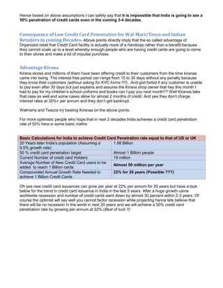Hence based on above assumptions I can safely say that it is impossible that India is going to see a
50% penetration of credit cards even in the coming 3-4 decades.


Consequence of Low Credit Card Penetration for Wal-Mart/Tesco and Indian
Retailers in coming Decades- Above points directly imply that the so called advantage of
Organized retail that Credit Card facility is actually more of a handicap rather than a benefit because
they cannot scale up to a level whereby enough people who are having credit cards are going to come
to their stores and make a lot of impulse purchase.


Advantage Kirana
Kirana stores and millions of them have been offering credit to their customers from the time kiranas
came into being. The interest free period can range from 15 to 30 days without any penalty because
they know their customers (without asking for KYC forms !!!!) . And god forbid if any customer is unable
to pay even after 30 days but just explains and assures the Kirana shop owner that hey this month I
had to pay for my children’s school uniforms and books can I pay you next month?? Well Kiranas take
that case as well and some cases allow for almost 2 months of credit. And yes they don’t charge
interest rates at 35%+ per annum and they don’t get bankrupt.

Walmarts and Tescos try beating Kiranas on the above points.

For more optimistic people who hope that in next 2 decades India achieves a credit card penetration
rate of 50% here is some basic maths:


Basic Calculations for India to achieve Credit Card Penetration rate equal to that of US or UK
20 Years later India’s population (Assuming a     1.98 Billion
0.5% growth rate)
50 % credit card penetration target               Almost 1 Billion people
Current Number of credit card Holders             18 million
Average Number of New Credit Card users to be
                                                  Almost 50 million per year
added to reach 1 Billion cards
Compounded Annual Growth Rate Needed to           22% for 20 years (Possible ???)
achieve 1 Billion Credit Cards

Oh yes new credit card issuances can grow per year at 22% per annum for 20 years but have a look
below for the trend in credit card issuance in India in the last 5 years. After a huge growth came
worldwide recession and number of credit cards went down by almost 30 percent within 2-3 years. Of
course the optimist will say well you cannot factor recession while projecting hence lets believe that
there will be no recession in the world in next 20 years and we will achieve a 50% credit card
penetration rate by growing per annum at 22%.(Best of luck !!)
 