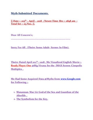 Myth-Submitted Documents.
[[ Date :- 015th
– April – 2018 ; Newer-Time Hrs :- 0848 am ;
Total Set :- 03 Nos. ]].
Dear All Concern’s;
......................................................................................
Sorry For All . (Theirs Some Adult- Scenes In Film).
Theirs Dated April 012th
; 2018 . Me Visualized English Movie :-
Ready Player One @Big Vivana for the IMAX Screen Cinepolis
Multiplex .
Me Had Some Acquired Data @Myths from www.Google.com
for Following :-
1. Manannan Mac Lir God of the Sea and Guardian of the
Afterlife .
2. The Symbolism for the Key.
 
