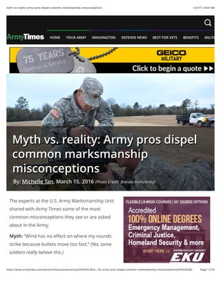 1/27/17, 9(44 AMmyth-vs-reality-army-pros-dispel-common-marksmanship-misconceptions
Page 1 of 8https://www.armytimes.com/story/military/careers/army/2016/03/15/m…lity-army-pros-dispel-common-marksmanship-misconceptions/81544236/
The experts at the U.S. Army Marksmanship Unit
shared with Army Times some of the most
common misconceptions they see or are asked
about in the Army.
Myth: “Wind has no eﬀect on where my rounds
strike because bullets move too fast.” (Yes, some
soldiers really believe this.)
Myth vs. reality: Army pros dispel
common marksmanship
misconceptions
By: Michelle Tan, March 15, 2016 (Photo Credit: Brenda Rolin/Army)
HOME YOUR ARMY WASHINGTON DEFENSE NEWS BEST FOR VETS BENEFITS MILITARY L
 