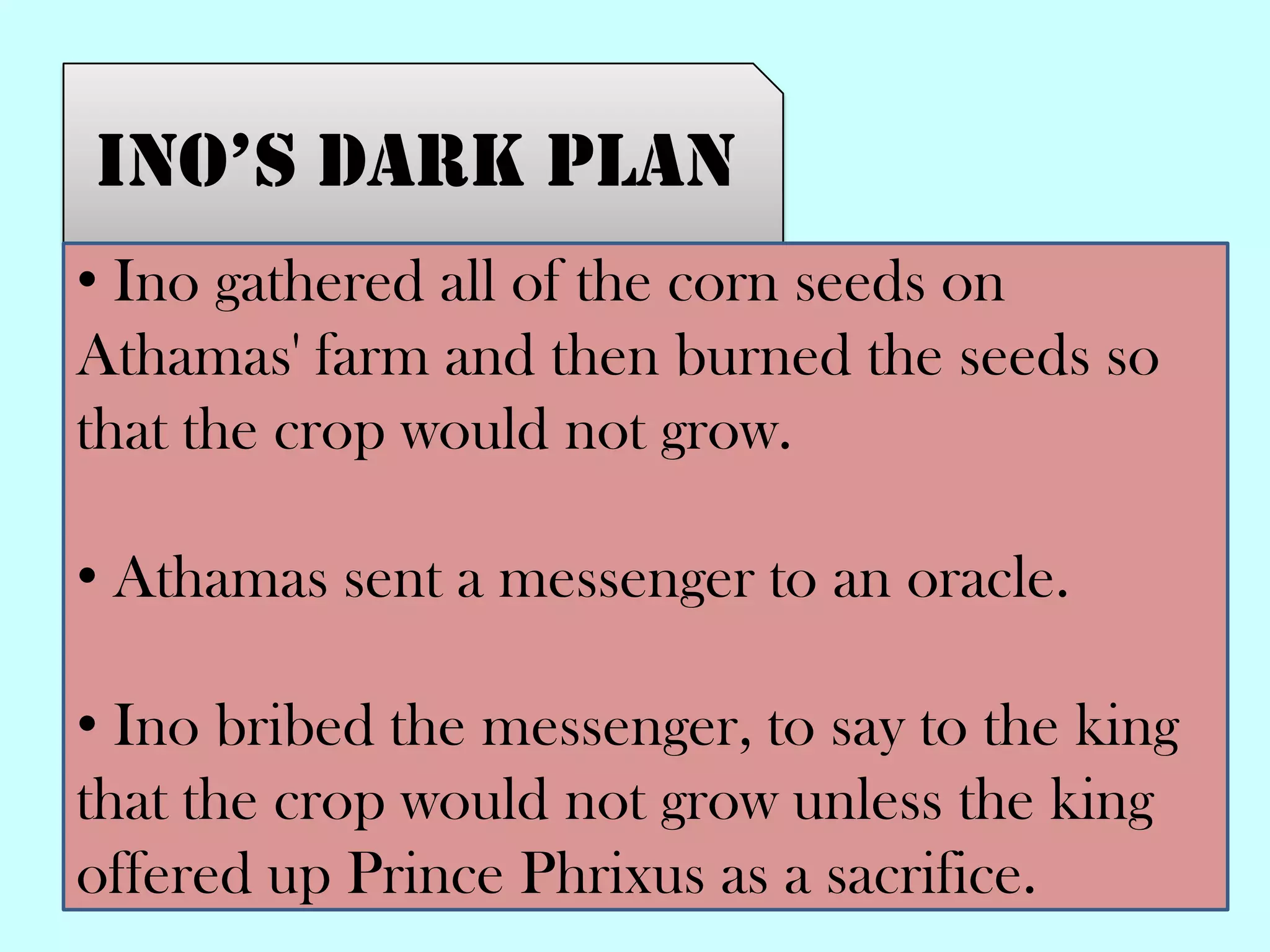 Ino’s dark plan
• Ino gathered all of the corn seeds on
Athamas' farm and then burned the seeds so
that the crop would not grow.
• Athamas sent a messenger to an oracle.
• Ino bribed the messenger, to say to the king
that the crop would not grow unless the king
offered up Prince Phrixus as a sacrifice.
 