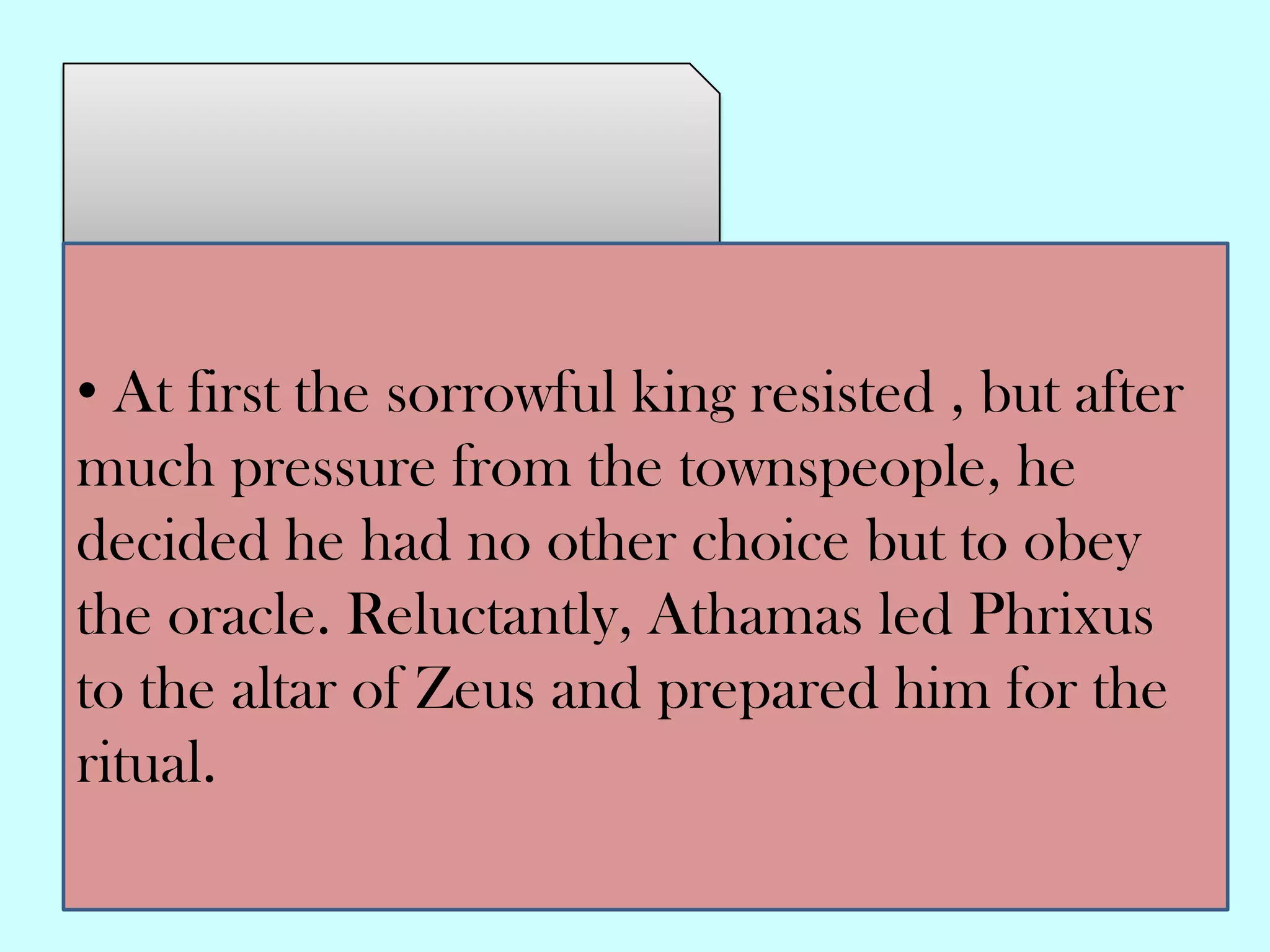 • At first the sorrowful king resisted , but after
much pressure from the townspeople, he
decided he had no other choice but to obey
the oracle. Reluctantly, Athamas led Phrixus
to the altar of Zeus and prepared him for the
ritual.
 