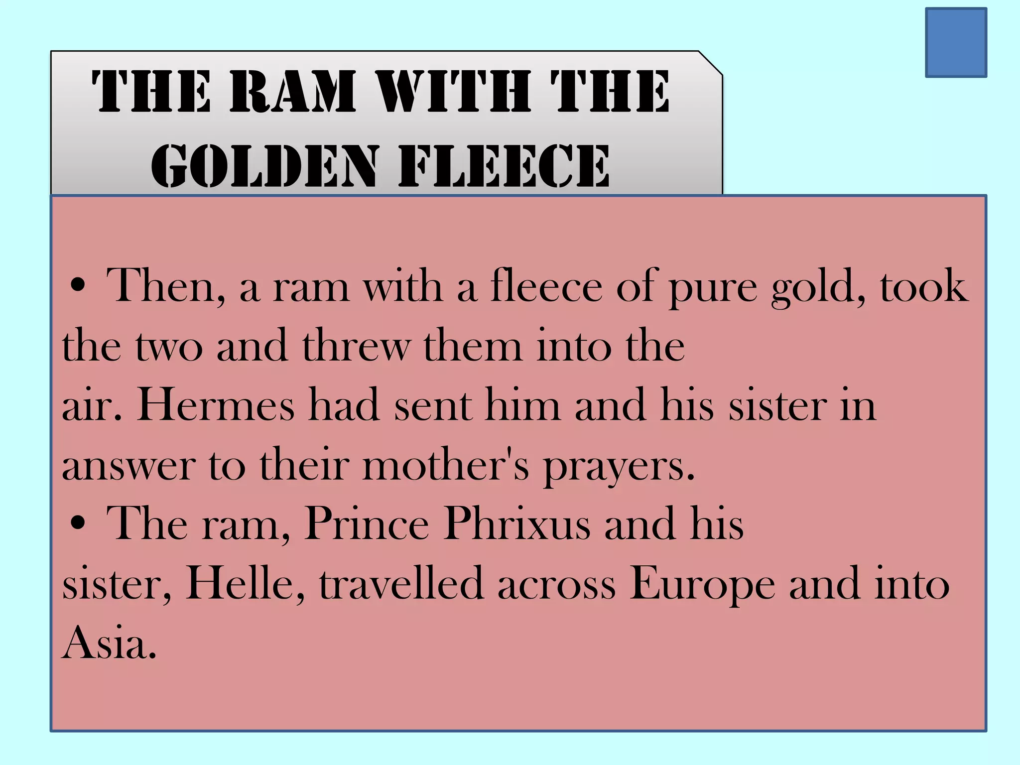 The ram with the
golden fleece
• Then, a ram with a fleece of pure gold, took
the two and threw them into the
air. Hermes had sent him and his sister in
answer to their mother's prayers.
• The ram, Prince Phrixus and his
sister, Helle, travelled across Europe and into
Asia.
 