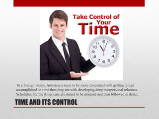 TIME AND ITS CONTROL
To a foreign visitor, Americans seem to be more concerned with getting things
accomplished on time than they are with developing deep interpersonal relations.
Schedules, for the American, are meant to be planned and then followed in detail.
 