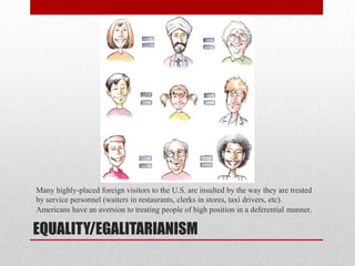 EQUALITY/EGALITARIANISM
Many highly-placed foreign visitors to the U.S. are insulted by the way they are treated
by service personnel (waiters in restaurants, clerks in stores, taxi drivers, etc).
Americans have an aversion to treating people of high position in a deferential manner.
 