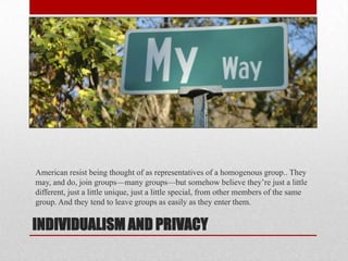 INDIVIDUALISM AND PRIVACY
American resist being thought of as representatives of a homogenous group.. They
may, and do, join groups—many groups—but somehow believe they’re just a little
different, just a little unique, just a little special, from other members of the same
group. And they tend to leave groups as easily as they enter them.
 