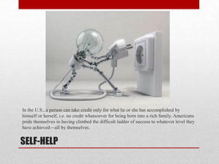SELF-HELP
In the U.S., a person can take credit only for what he or she has accomplished by
himself or herself, i.e. no credit whatsoever for being born into a rich family. Americans
pride themselves in having climbed the difficult ladder of success to whatever level they
have achieved—all by themselves.
 