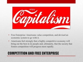 COMPETITION AND FREE ENTERPRISE
• Free Enterprise: Americans value competition, and devised an
economic system to go with it.
• Americans feel strongly that a highly competitive economy will
bring out the best in its people and, ultimately, that the society that
fosters competition will progress most rapidly.
 