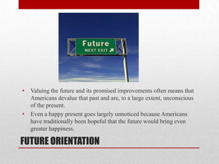 FUTURE ORIENTATION
• Valuing the future and its promised improvements often means that
Americans devalue that past and are, to a large extent, unconscious
of the present.
• Even a happy present goes largely unnoticed because Americans
have traditionally been hopeful that the future would bring even
greater happiness.
 
