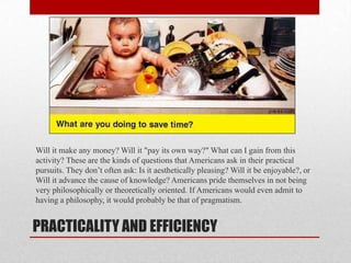 PRACTICALITY AND EFFICIENCY
Will it make any money? Will it "pay its own way?" What can I gain from this
activity? These are the kinds of questions that Americans ask in their practical
pursuits. They don’t often ask: Is it aesthetically pleasing? Will it be enjoyable?, or
Will it advance the cause of knowledge? Americans pride themselves in not being
very philosophically or theoretically oriented. If Americans would even admit to
having a philosophy, it would probably be that of pragmatism.
 
