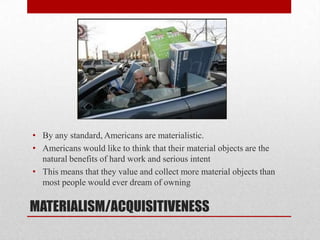 MATERIALISM/ACQUISITIVENESS
• By any standard, Americans are materialistic.
• Americans would like to think that their material objects are the
natural benefits of hard work and serious intent
• This means that they value and collect more material objects than
most people would ever dream of owning
 