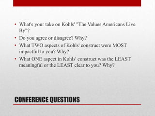 CONFERENCE QUESTIONS
• What's your take on Kohls' "The Values Americans Live
By"?
• Do you agree or disagree? Why?
• What TWO aspects of Kohls' construct were MOST
impactful to you? Why?
• What ONE aspect in Kohls' construct was the LEAST
meaningful or the LEAST clear to you? Why?
 
