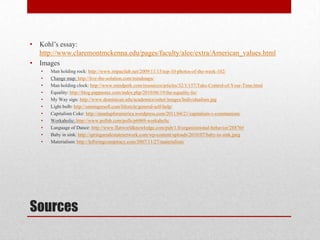Sources
• Kohl’s essay:
http://www.claremontmckenna.edu/pages/faculty/alee/extra/American_values.html
• Images
• Man holding rock: http://www.impactlab.net/2009/11/15/top-10-photos-of-the-week-102/
• Change map: http://live-the-solution.com/mindmaps/
• Man holding clock: http://www.mindperk.com/resources/articles/32/1/157/Take-Control-of-Your-Time.html
• Equality: http://blog.pappastax.com/index.php/2010/06/19/the-equality-lie/
• My Way sign: http://www.dominican.edu/academics/osher/images/Individualism.jpg
• Light bulb: http://samingersoll.com/lifestyle/general-self-help/
• Capitalism Coke: http://standupforamerica.wordpress.com/2011/04/21/capitalism-v-communism/
• Workaholic: http://www.pollsb.com/polls/p6969-workaholic
• Language of Dance: http://www.flatworldknowledge.com/pub/1.0/organizational-behavior/28876#
• Baby in sink: http://springsrealestatenetwork.com/wp-content/uploads/2010/07/baby-in-sink.jpeg
• Materialism: http://leftwingconspiracy.com/2007/11/27/materialism/
 