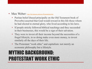 MYTHIC BACKGROUND:
PROTESTANT WORK ETHIC
• Max Weber: http://hirr.hartsem.edu/ency/Protestantism.htm
• Puritan belief (based principally on the Old Testament book of
Proverbs) asserted that God would reward in this life those whom
he had elected to eternal glory, who lived according to his laws.
• If people strictly followed biblical teachings and they succeeded
in their businesses, this would be a sign of their salvation.
• They were to invest all their income beyond the necessities of a
frugal lifestyle, in so doing make even more money, to invest
similarly all the days of their life.
• The Protestant “work ethic” and capitalism: not merely an
economic philosophy but a lifestyle.
 