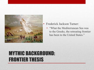 MYTHIC BACKGROUND:
FRONTIER THESIS
• Frederick Jackson Turner:
• “What the Mediterranean Sea was
to the Greeks, the retreating frontier
has been to the United States.”
 
