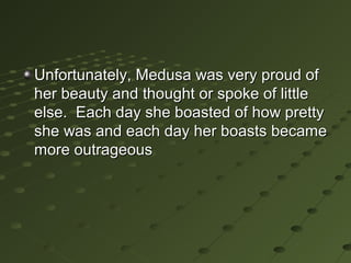 Unfortunately, Medusa was very proud of
her beauty and thought or spoke of little
else. Each day she boasted of how pretty
she was and each day her boasts became
more outrageous
 
