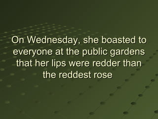 On Wednesday, she boasted to
everyone at the public gardens
 that her lips were redder than
       the reddest rose
 