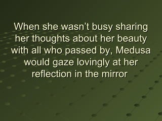 When she wasn’t busy sharing
 her thoughts about her beauty
with all who passed by, Medusa
   would gaze lovingly at her
     reflection in the mirror
 