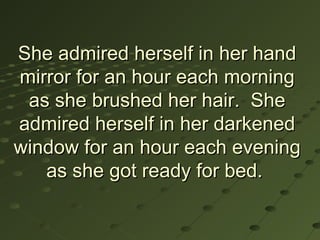 She admired herself in her hand
mirror for an hour each morning
 as she brushed her hair. She
admired herself in her darkened
window for an hour each evening
   as she got ready for bed.
 