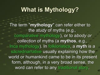 What is Mythology?

The term "mythology" can refer either to
          the study of myths (e.g.,
   comparative mythology), or to abody or
    collection of myths (a mythos, e.g.,
Inca mythology). In folkloristics, a myth is a
 sacrednarrative usually explaining how the
world or humankind came to be in its present
 form, although, in a very broad sense, the
   word can refer to any traditional story.
 