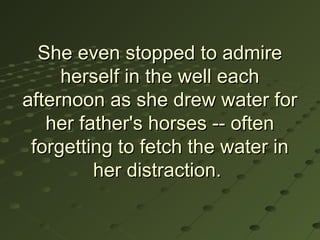 She even stopped to admire
     herself in the well each
afternoon as she drew water for
   her father's horses -- often
 forgetting to fetch the water in
         her distraction.
 