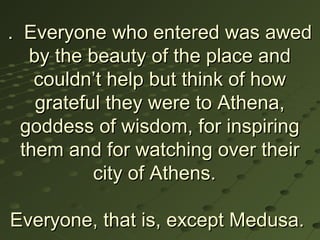 . Everyone who entered was awed
   by the beauty of the place and
    couldn’t help but think of how
    grateful they were to Athena,
  goddess of wisdom, for inspiring
  them and for watching over their
           city of Athens.

Everyone, that is, except Medusa.
 