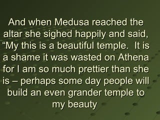 And when Medusa reached the
altar she sighed happily and said,
“My this is a beautiful temple. It is
a shame it was wasted on Athena
for I am so much prettier than she
is – perhaps some day people will
  build an even grander temple to
             my beauty
 
