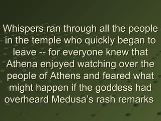 Whispers ran through all the people
in the temple who quickly began to
  leave -- for everyone knew that
 Athena enjoyed watching over the
 people of Athens and feared what
 might happen if the goddess had
overheard Medusa’s rash remarks
 