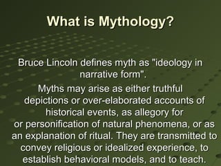 What is Mythology?

 Bruce Lincoln defines myth as "ideology in
                 narrative form".
      Myths may arise as either truthful
   depictions or over-elaborated accounts of
        historical events, as allegory for
or personification of natural phenomena, or as
an explanation of ritual. They are transmitted to
  convey religious or idealized experience, to
  establish behavioral models, and to teach.
 