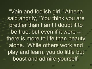 “Vain and foolish girl,” Athena
 said angrily, “You think you are
  prettier than I am! I doubt it to
   be true, but even if it were --
there is more to life than beauty
  alone. While others work and
 play and learn, you do little but
    boast and admire yourself
 