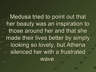 Medusa tried to point out that
her beauty was an inspiration to
 those around her and that she
made their lives better by simply
  looking so lovely, but Athena
  silenced her with a frustrated
              wave
 