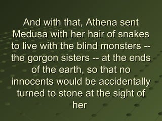 And with that, Athena sent
 Medusa with her hair of snakes
to live with the blind monsters --
the gorgon sisters -- at the ends
      of the earth, so that no
innocents would be accidentally
  turned to stone at the sight of
                her
 