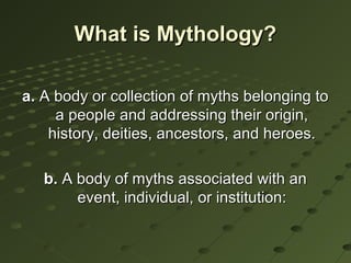 What is Mythology?

a. A body or collection of myths belonging to
     a people and addressing their origin,
    history, deities, ancestors, and heroes.

   b. A body of myths associated with an
        event, individual, or institution:
 