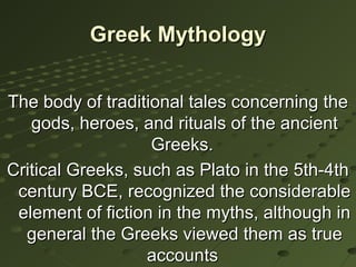 Greek Mythology


The body of traditional tales concerning the
   gods, heroes, and rituals of the ancient
                   Greeks.
Critical Greeks, such as Plato in the 5th-4th
 century BCE, recognized the considerable
 element of fiction in the myths, although in
  general the Greeks viewed them as true
                  accounts
 